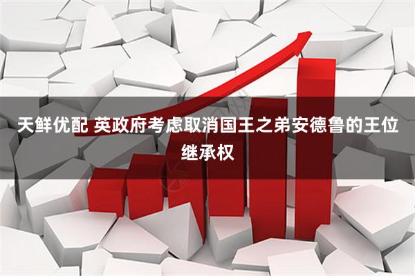 天鲜优配 英政府考虑取消国王之弟安德鲁的王位继承权