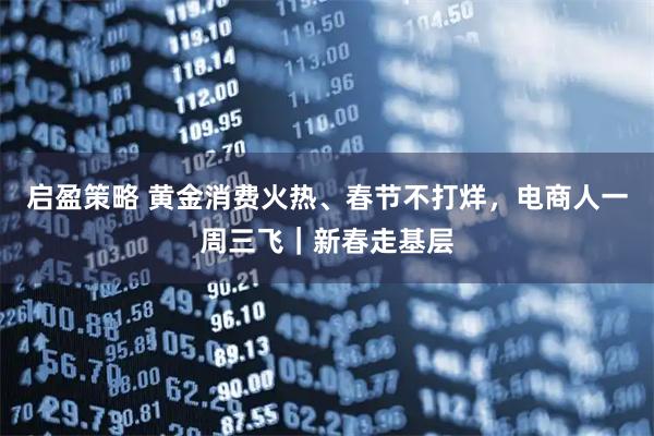 启盈策略 黄金消费火热、春节不打烊，电商人一周三飞｜新春走基层
