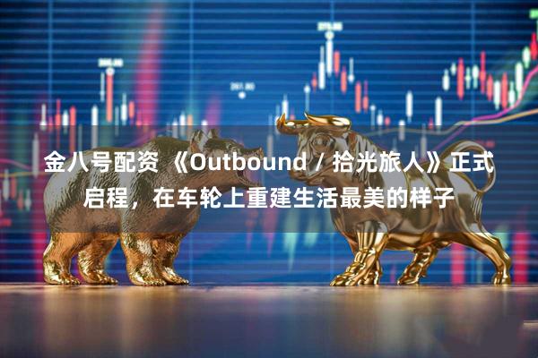 金八号配资 《Outbound / 拾光旅人》正式启程，在车轮上重建生活最美的样子