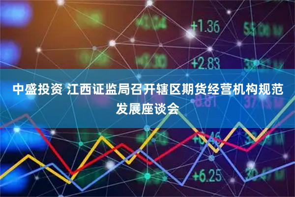 中盛投资 江西证监局召开辖区期货经营机构规范发展座谈会