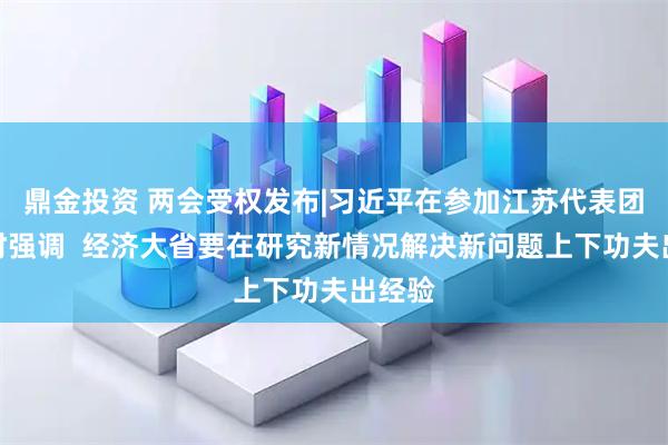 鼎金投资 两会受权发布|习近平在参加江苏代表团审议时强调  经济大省要在研究新情况解决新问题上下功夫出经验