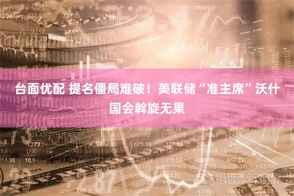 台面优配 提名僵局难破！美联储“准主席”沃什国会斡旋无果