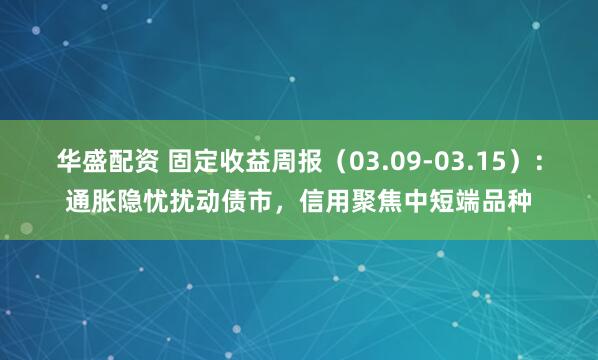 华盛配资 固定收益周报（03.09-03.15）：通胀隐忧扰动债市，信用聚焦中短端品种