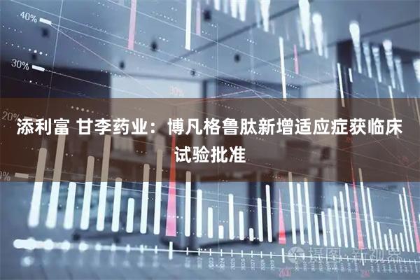 添利富 甘李药业：博凡格鲁肽新增适应症获临床试验批准