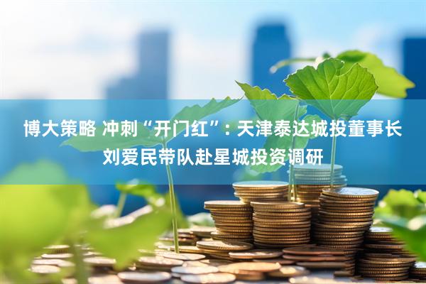 博大策略 冲刺“开门红”: 天津泰达城投董事长刘爱民带队赴星城投资调研