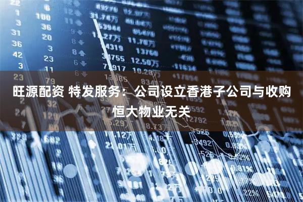 旺源配资 特发服务：公司设立香港子公司与收购恒大物业无关