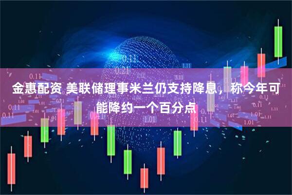 金惠配资 美联储理事米兰仍支持降息，称今年可能降约一个百分点