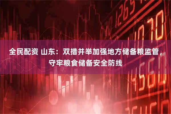 全民配资 山东：双措并举加强地方储备粮监管，守牢粮食储备安全防线