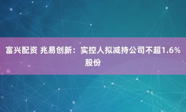 富兴配资 兆易创新：实控人拟减持公司不超1.6%股份