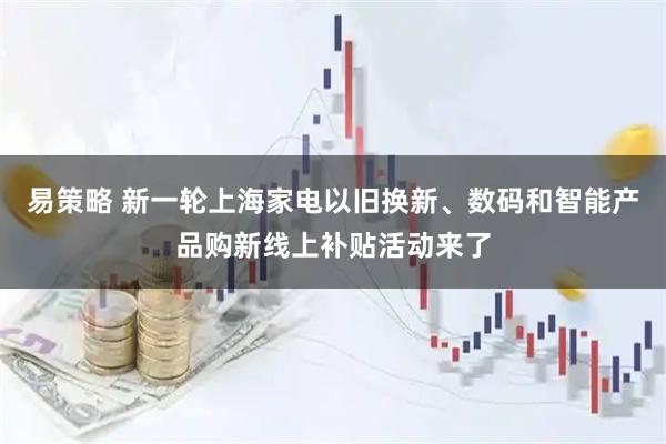易策略 新一轮上海家电以旧换新、数码和智能产品购新线上补贴活动来了