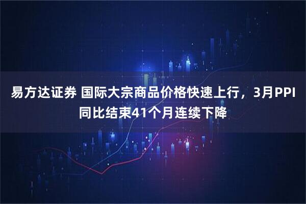 易方达证券 国际大宗商品价格快速上行，3月PPI同比结束41个月连续下降