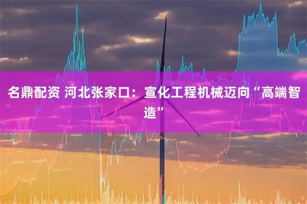 名鼎配资 河北张家口：宣化工程机械迈向“高端智造”