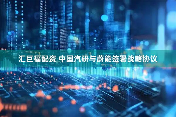 汇巨福配资 中国汽研与蔚能签署战略协议
