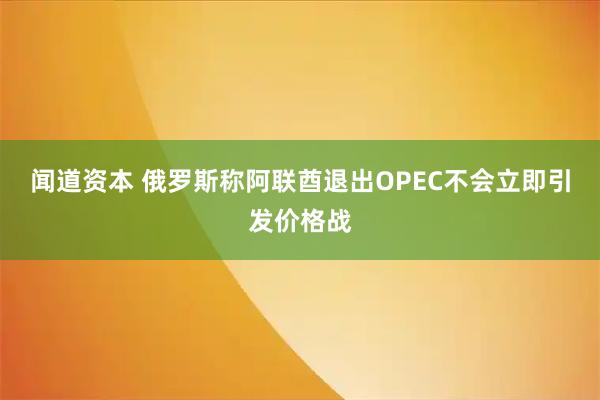 闻道资本 俄罗斯称阿联酋退出OPEC不会立即引发价格战