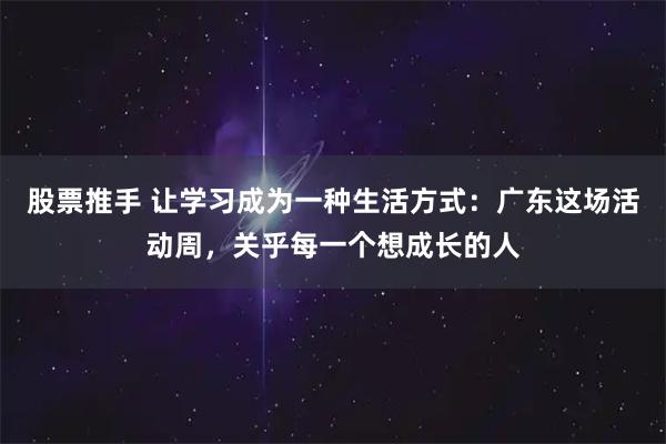 股票推手 让学习成为一种生活方式：广东这场活动周，关乎每一个想成长的人