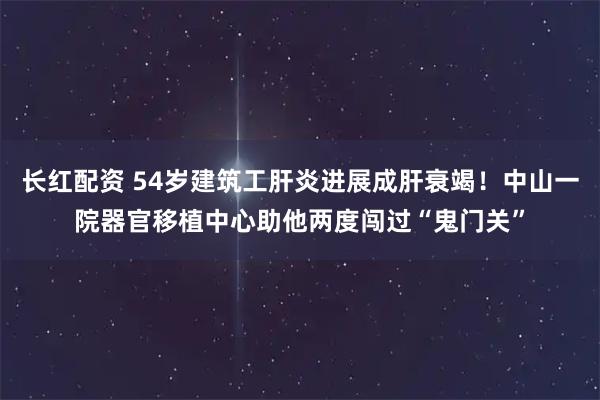 长红配资 54岁建筑工肝炎进展成肝衰竭！中山一院器官移植中心助他两度闯过“鬼门关”