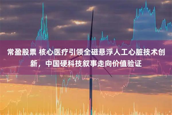 常盈股票 核心医疗引领全磁悬浮人工心脏技术创新，中国硬科技叙事走向价值验证