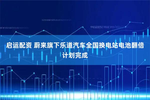 启运配资 蔚来旗下乐道汽车全国换电站电池翻倍计划完成