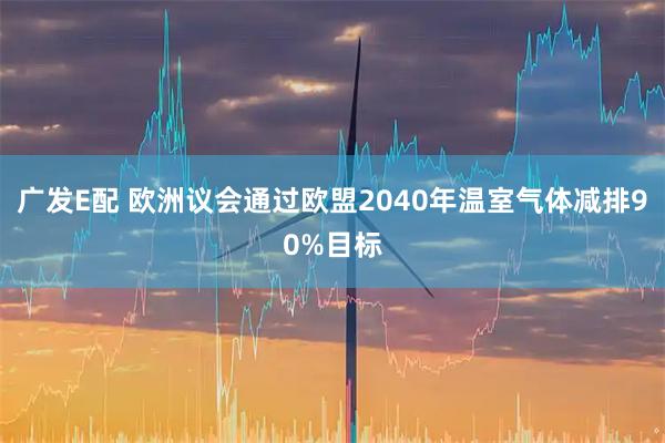 广发E配 欧洲议会通过欧盟2040年温室气体减排90%目标