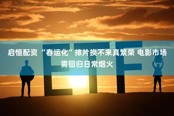 启恒配资 “春运化”排片换不来真繁荣 电影市场需回归日常烟火