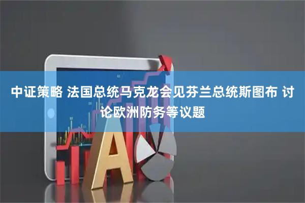 中证策略 法国总统马克龙会见芬兰总统斯图布 讨论欧洲防务等议题