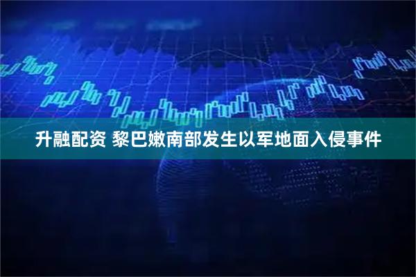 升融配资 黎巴嫩南部发生以军地面入侵事件