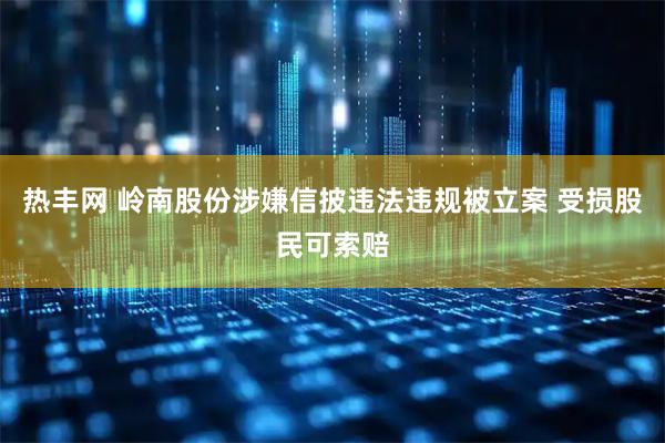 热丰网 岭南股份涉嫌信披违法违规被立案 受损股民可索赔