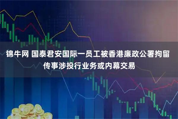 锦牛网 国泰君安国际一员工被香港廉政公署拘留 传事涉投行业务或内幕交易