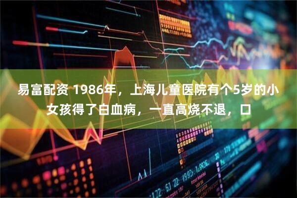 易富配资 1986年，上海儿童医院有个5岁的小女孩得了白血病，一直高烧不退，口