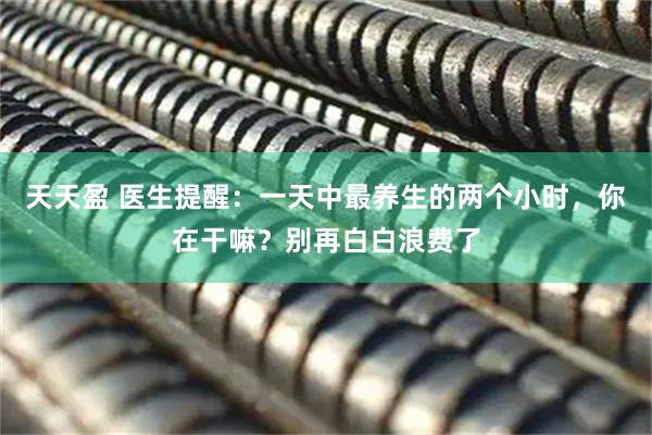 天天盈 医生提醒：一天中最养生的两个小时，你在干嘛？别再白白浪费了