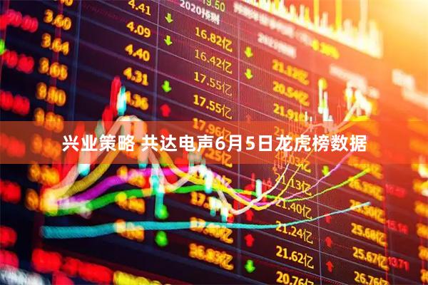 兴业策略 共达电声6月5日龙虎榜数据