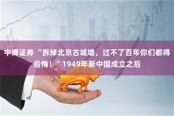 中博证券 “拆掉北京古城墙，过不了百年你们都得后悔！”1949年新中国成立之后