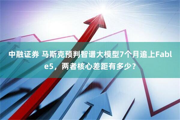 中融证券 马斯克预判智谱大模型7个月追上Fable5，两者核心差距有多少？