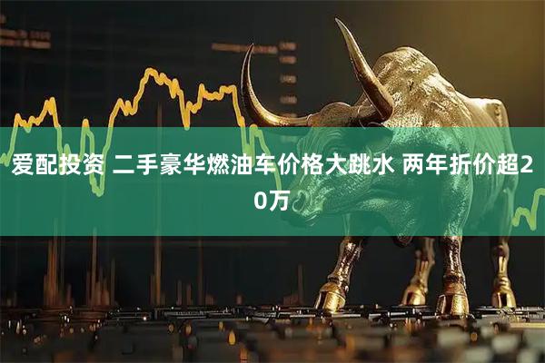 爱配投资 二手豪华燃油车价格大跳水 两年折价超20万