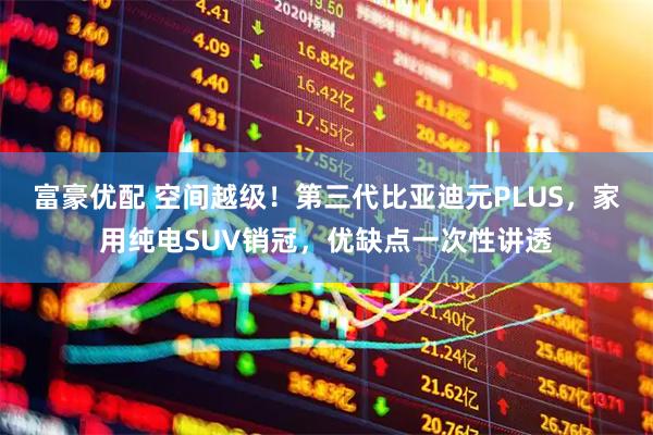 富豪优配 空间越级！第三代比亚迪元PLUS，家用纯电SUV销冠，优缺点一次性讲透