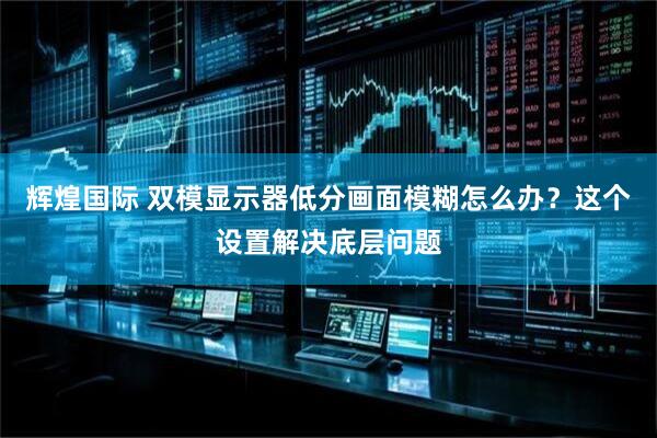 辉煌国际 双模显示器低分画面模糊怎么办？这个设置解决底层问题