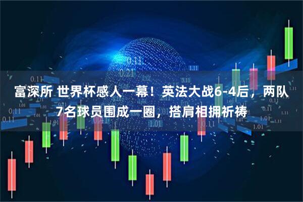 富深所 世界杯感人一幕！英法大战6-4后，两队7名球员围成一圈，搭肩相拥祈祷