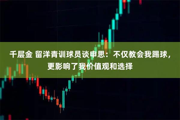 千层金 留洋青训球员谈申思：不仅教会我踢球，更影响了我价值观和选择