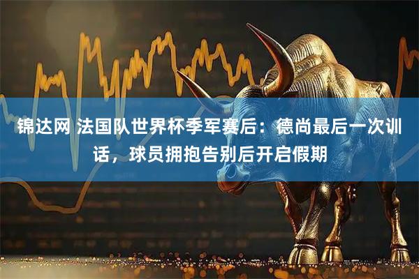 锦达网 法国队世界杯季军赛后：德尚最后一次训话，球员拥抱告别后开启假期