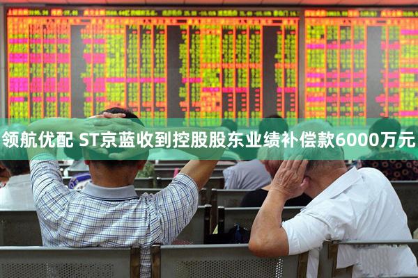 领航优配 ST京蓝收到控股股东业绩补偿款6000万元