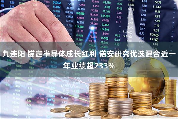 九连阳 锚定半导体成长红利 诺安研究优选混合近一年业绩超233%