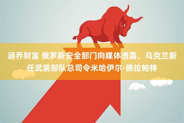 涵乔财富 俄罗斯安全部门向媒体透露，乌克兰新任武装部队总司令米哈伊尔·德拉帕特