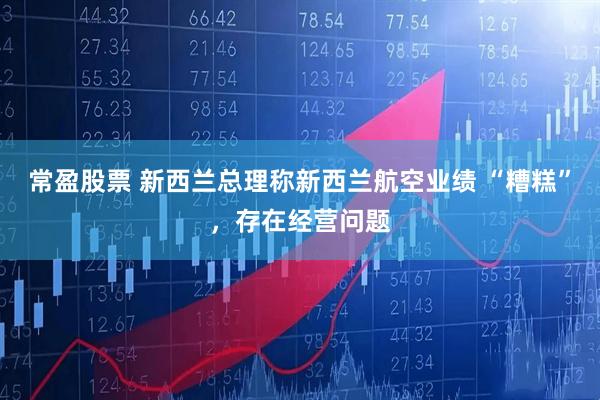 常盈股票 新西兰总理称新西兰航空业绩 “糟糕”，存在经营问题