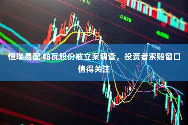 恒瑞易配 帕瓦股份被立案调查，投资者索赔窗口值得关注
