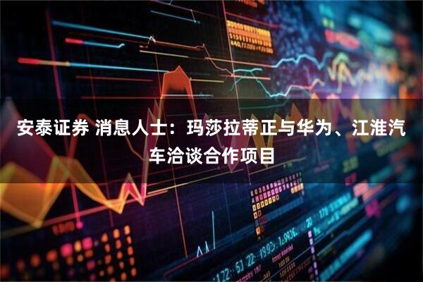 安泰证券 消息人士：玛莎拉蒂正与华为、江淮汽车洽谈合作项目